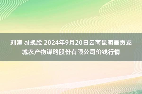 刘涛 ai换脸 2024年9月20日云南昆明呈贡龙城农产物谋略股份有限公司价钱行情