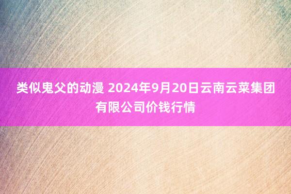 类似鬼父的动漫 2024年9月20日云南云菜集团有限公司价钱行情