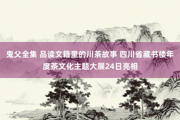 鬼父全集 品读文籍里的川茶故事 四川省藏书楼年度茶文化主题大展24日亮相