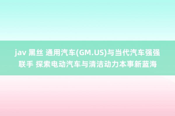 jav 黑丝 通用汽车(GM.US)与当代汽车强强联手 探索电动汽车与清洁动力本事新蓝海