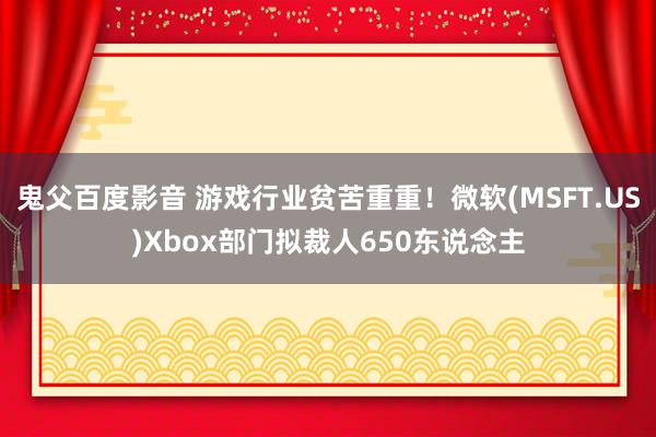 鬼父百度影音 游戏行业贫苦重重！微软(MSFT.US)Xbox部门拟裁人650东说念主