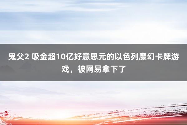 鬼父2 吸金超10亿好意思元的以色列魔幻卡牌游戏，被网易拿下了