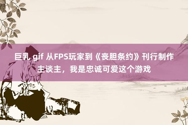 巨乳 gif 从FPS玩家到《丧胆条约》刊行制作主谈主，我是忠诚可爱这个游戏