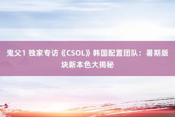 鬼父1 独家专访《CSOL》韩国配置团队：暑期版块新本色大揭秘