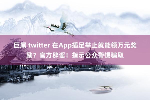 巨屌 twitter 在App插足举止就能领万元奖励？官方辟谣！指示公众警惕骗取