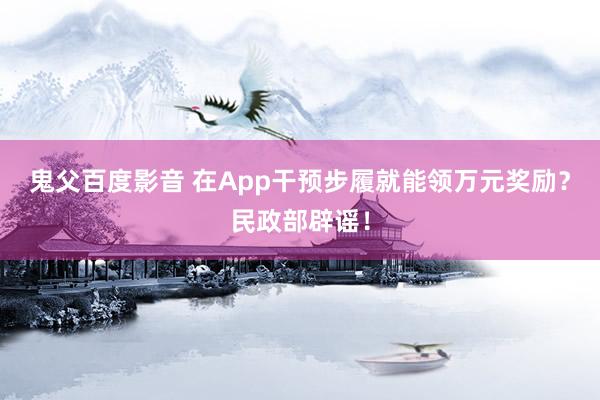 鬼父百度影音 在App干预步履就能领万元奖励？民政部辟谣！