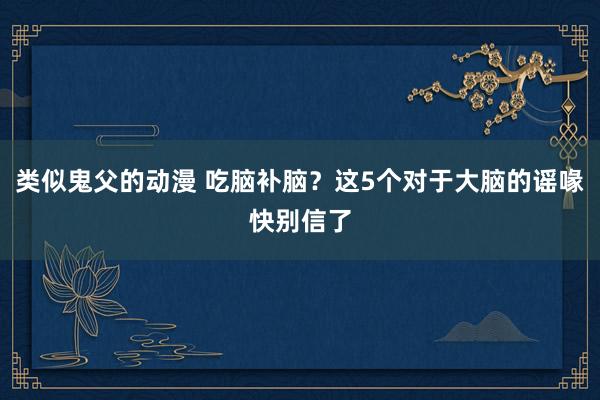 类似鬼父的动漫 吃脑补脑？这5个对于大脑的谣喙快别信了