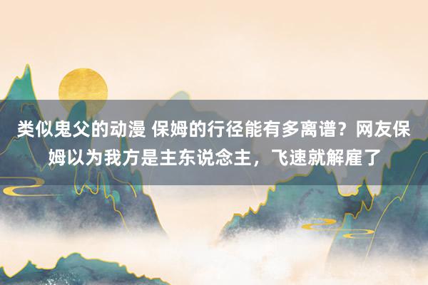 类似鬼父的动漫 保姆的行径能有多离谱？网友保姆以为我方是主东说念主，飞速就解雇了