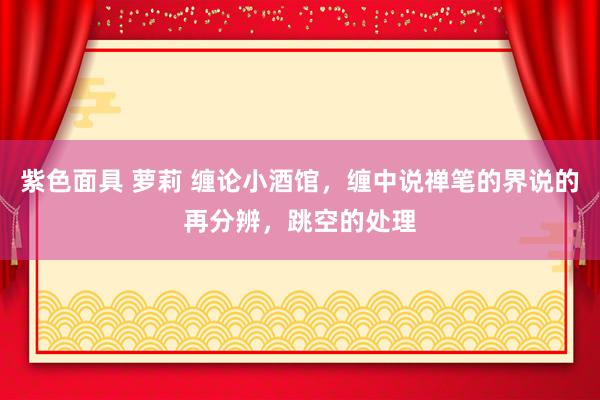 紫色面具 萝莉 缠论小酒馆，缠中说禅笔的界说的再分辨，跳空的处理