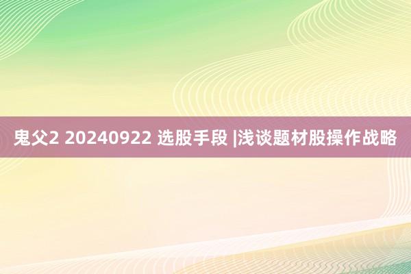 鬼父2 20240922 选股手段 |浅谈题材股操作战略