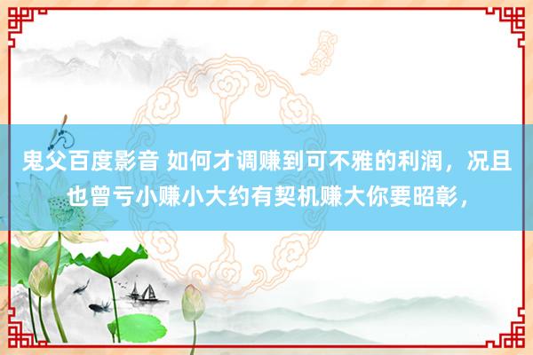 鬼父百度影音 如何才调赚到可不雅的利润，况且也曾亏小赚小大约有契机赚大你要昭彰，