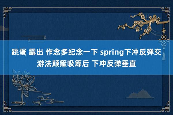 跳蛋 露出 作念多纪念一下 spring下冲反弹交游法颠簸吸筹后 下冲反弹垂直