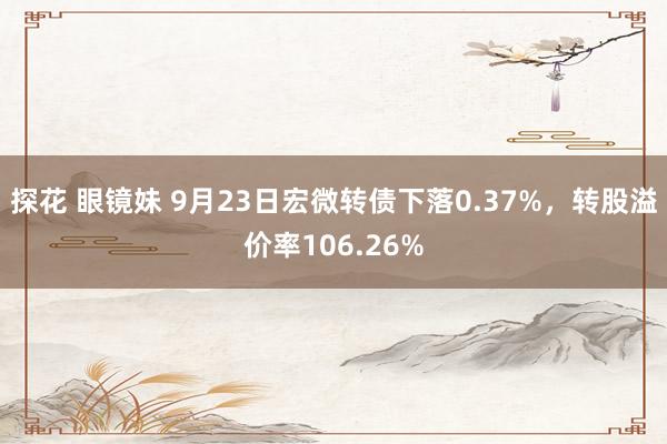 探花 眼镜妹 9月23日宏微转债下落0.37%，转股溢价率106.26%