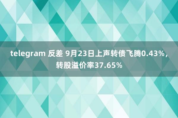 telegram 反差 9月23日上声转债飞腾0.43%，转股溢价率37.65%