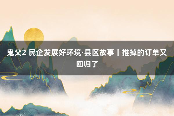 鬼父2 民企发展好环境·县区故事丨推掉的订单又回归了