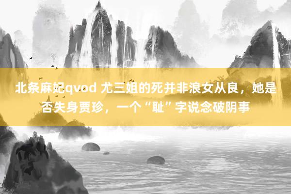 北条麻妃qvod 尤三姐的死并非浪女从良，她是否失身贾珍，一个“耻”字说念破阴事