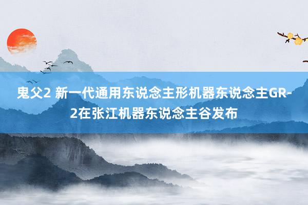 鬼父2 新一代通用东说念主形机器东说念主GR-2在张江机器东说念主谷发布