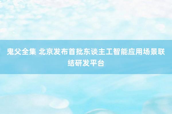 鬼父全集 北京发布首批东谈主工智能应用场景联结研发平台