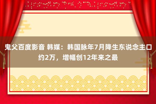 鬼父百度影音 韩媒：韩国脉年7月降生东说念主口约2万，增幅创12年来之最