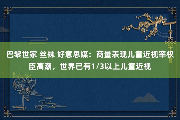 巴黎世家 丝袜 好意思媒：商量表现儿童近视率权臣高潮，世界已有1/3以上儿童近视