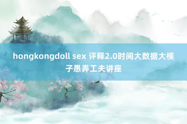 hongkongdoll sex 评释2.0时间大数据大模子愚弄工夫讲座