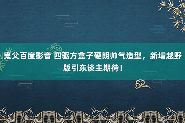 鬼父百度影音 四驱方盒子硬朗帅气造型，新增越野版引东谈主期待！