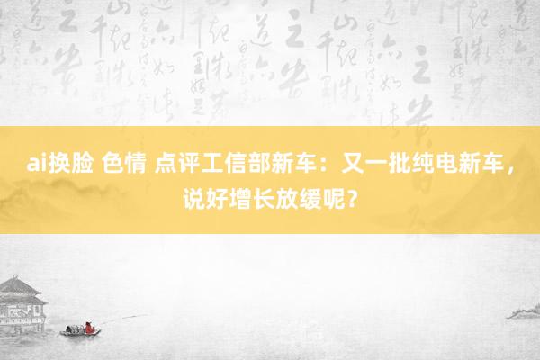 ai换脸 色情 点评工信部新车：又一批纯电新车，说好增长放缓呢？