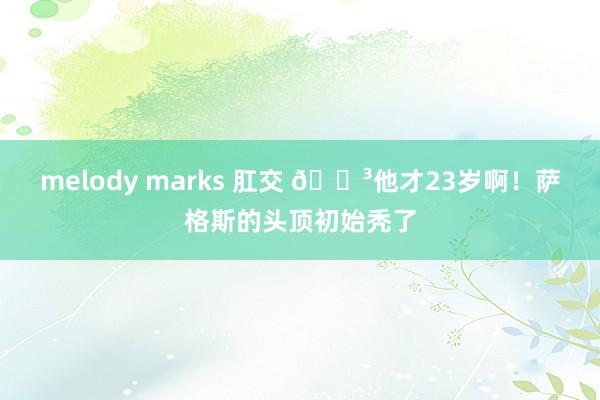 melody marks 肛交 😳他才23岁啊！萨格斯的头顶初始秃了