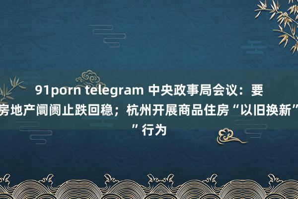 91porn telegram 中央政事局会议：要促进房地产阛阓止跌回稳；杭州开展商品住房“以旧换新”行为