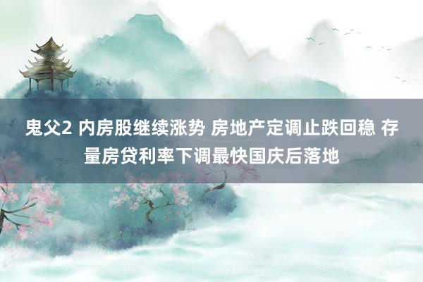 鬼父2 内房股继续涨势 房地产定调止跌回稳 存量房贷利率下调最快国庆后落地