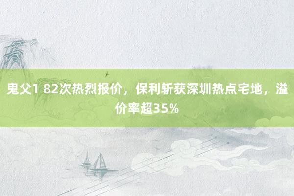 鬼父1 82次热烈报价，保利斩获深圳热点宅地，溢价率超35%