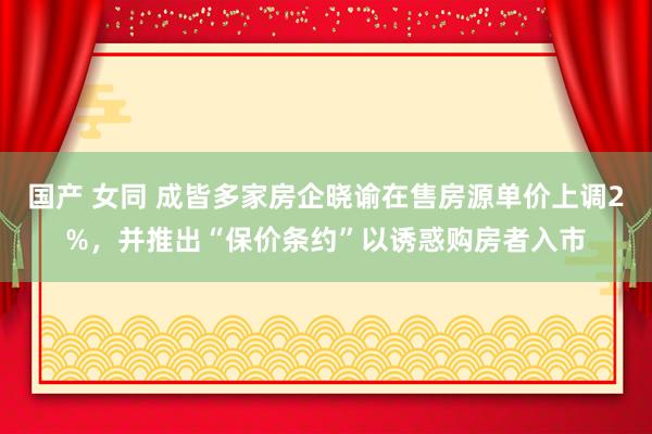 国产 女同 成皆多家房企晓谕在售房源单价上调2%，并推出“保价条约”以诱惑购房者入市