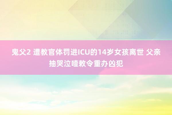 鬼父2 遭教官体罚进ICU的14岁女孩离世 父亲抽哭泣噎敕令重办凶犯