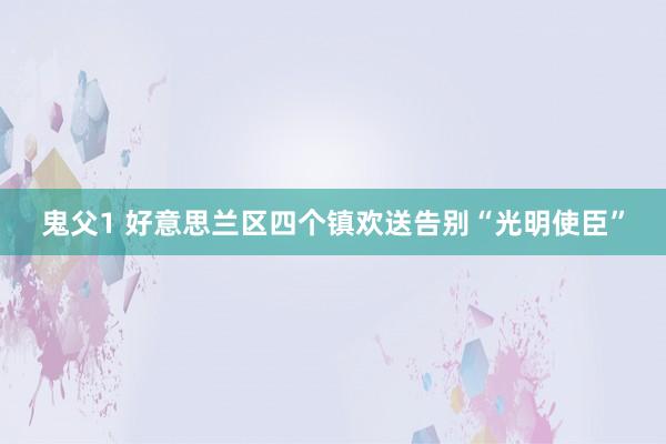 鬼父1 好意思兰区四个镇欢送告别“光明使臣”