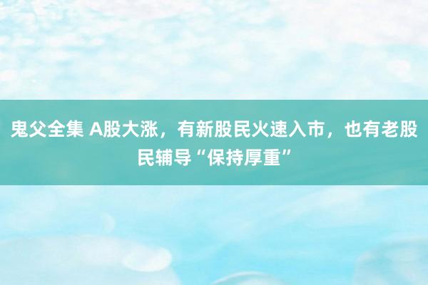 鬼父全集 A股大涨，有新股民火速入市，也有老股民辅导“保持厚重”