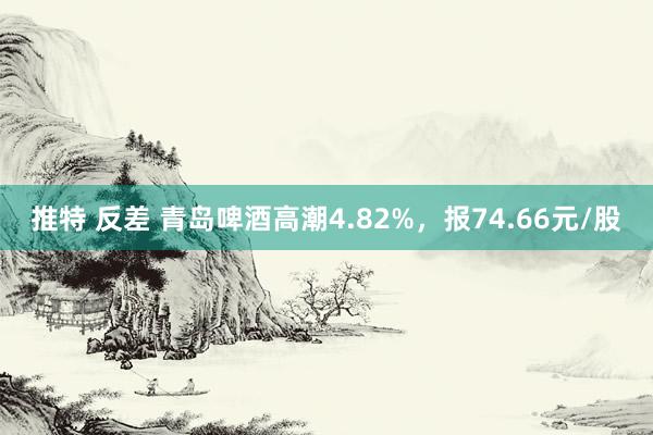 推特 反差 青岛啤酒高潮4.82%，报74.66元/股