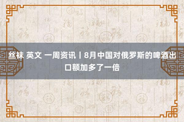 丝袜 英文 一周资讯丨8月中国对俄罗斯的啤酒出口额加多了一倍