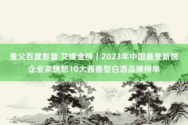 鬼父百度影音 艾媒金榜｜2023年中国最受新锐企业家饶恕10大酱香型白酒品牌榜单