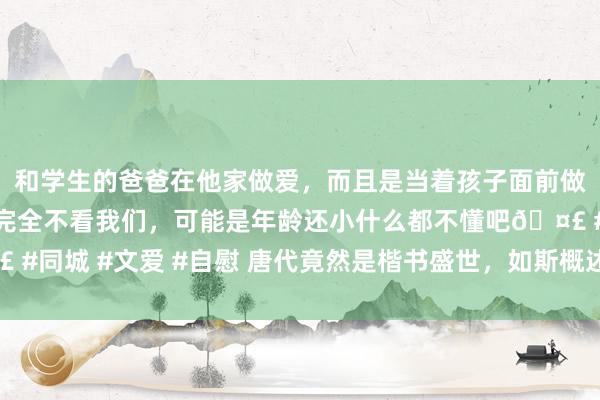 和学生的爸爸在他家做爱，而且是当着孩子面前做爱，太刺激了，孩子完全不看我们，可能是年龄还小什么都不懂吧🤣 #同城 #文爱 #自慰 唐代竟然是楷书盛世，如斯概述小楷，竟也籍籍无名