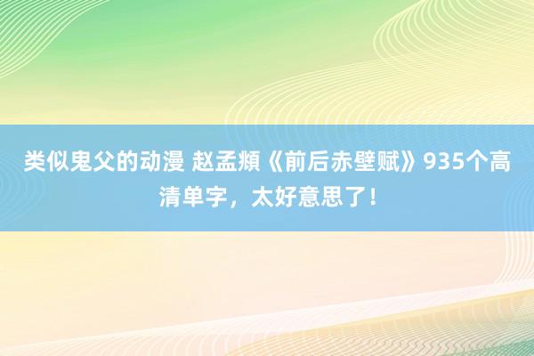 类似鬼父的动漫 赵孟頫《前后赤壁赋》935个高清单字，太好意思了！