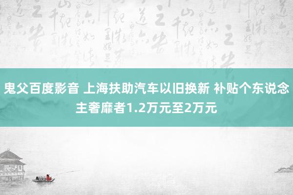 鬼父百度影音 上海扶助汽车以旧换新 补贴个东说念主奢靡者1.2万元至2万元