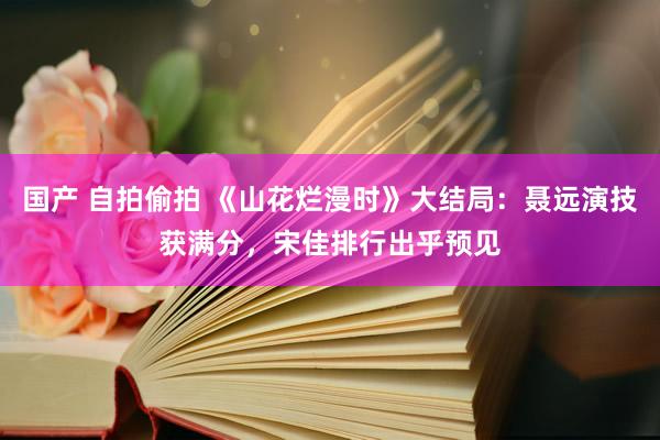 国产 自拍偷拍 《山花烂漫时》大结局：聂远演技获满分，宋佳排行出乎预见