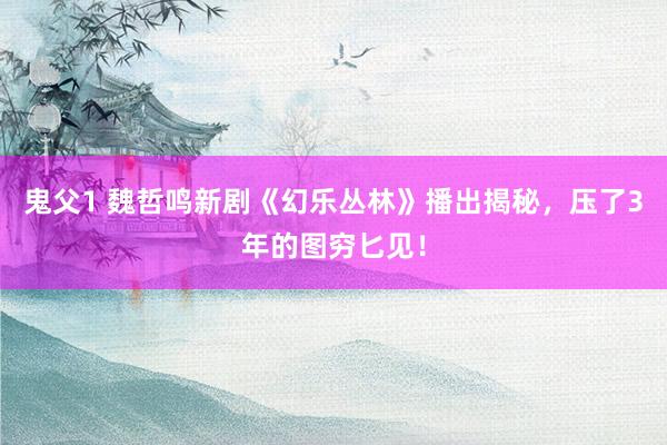 鬼父1 魏哲鸣新剧《幻乐丛林》播出揭秘，压了3年的图穷匕见！