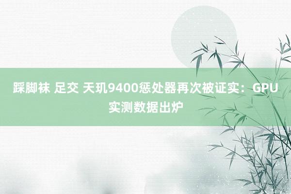 踩脚袜 足交 天玑9400惩处器再次被证实：GPU实测数据出炉