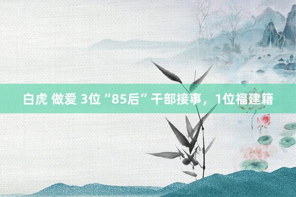 白虎 做爱 3位“85后”干部接事，1位福建籍