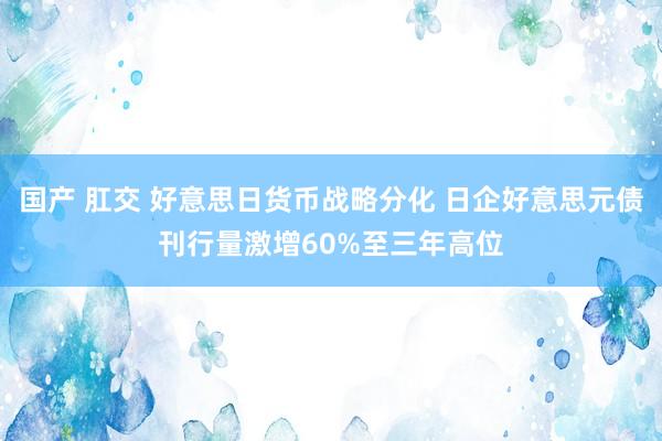 国产 肛交 好意思日货币战略分化 日企好意思元债刊行量激增60%至三年高位