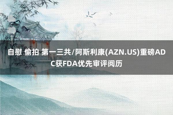 自慰 偷拍 第一三共/阿斯利康(AZN.US)重磅ADC获FDA优先审评阅历