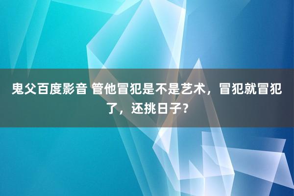 鬼父百度影音 管他冒犯是不是艺术，冒犯就冒犯了，还挑日子？