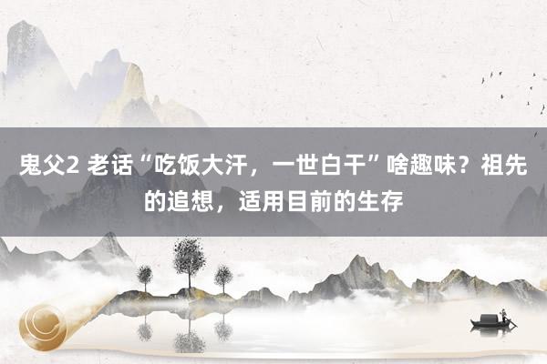 鬼父2 老话“吃饭大汗，一世白干”啥趣味？祖先的追想，适用目前的生存