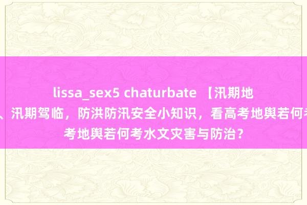 lissa_sex5 chaturbate 【汛期地舆】汛期知识归来、汛期驾临，防洪防汛安全小知识，看高考地舆若何考水文灾害与防治？